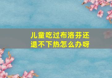 儿童吃过布洛芬还退不下热怎么办呀