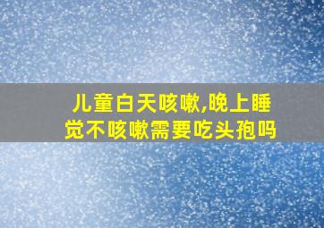 儿童白天咳嗽,晚上睡觉不咳嗽需要吃头孢吗