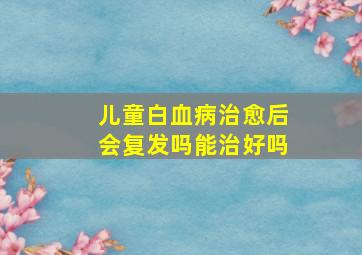 儿童白血病治愈后会复发吗能治好吗