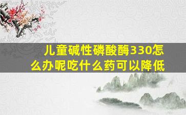 儿童碱性磷酸酶330怎么办呢吃什么药可以降低