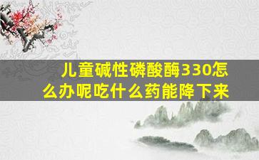 儿童碱性磷酸酶330怎么办呢吃什么药能降下来