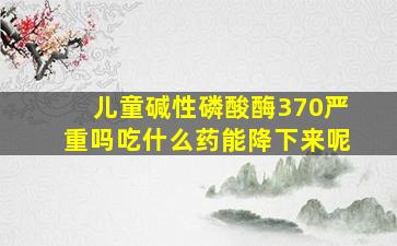 儿童碱性磷酸酶370严重吗吃什么药能降下来呢