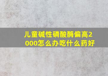 儿童碱性磷酸酶偏高2000怎么办吃什么药好