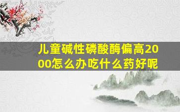 儿童碱性磷酸酶偏高2000怎么办吃什么药好呢