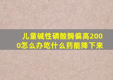 儿童碱性磷酸酶偏高2000怎么办吃什么药能降下来