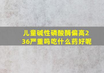 儿童碱性磷酸酶偏高236严重吗吃什么药好呢