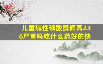 儿童碱性磷酸酶偏高236严重吗吃什么药好的快