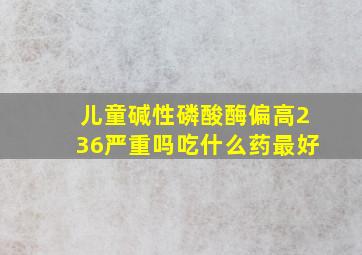 儿童碱性磷酸酶偏高236严重吗吃什么药最好