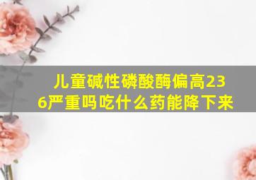 儿童碱性磷酸酶偏高236严重吗吃什么药能降下来