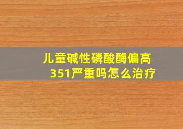 儿童碱性磷酸酶偏高351严重吗怎么治疗