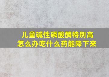 儿童碱性磷酸酶特别高怎么办吃什么药能降下来