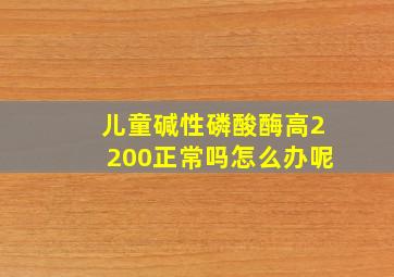 儿童碱性磷酸酶高2200正常吗怎么办呢