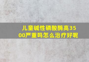 儿童碱性磷酸酶高3500严重吗怎么治疗好呢