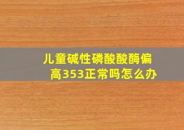 儿童碱性磷酸酸酶偏高353正常吗怎么办