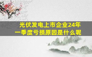 光伏发电上市企业24年一季度亏损原因是什么呢