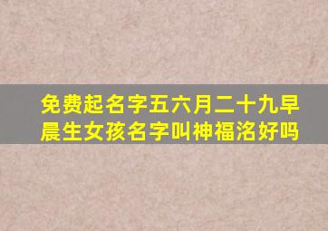 免费起名字五六月二十九早晨生女孩名字叫神福洺好吗