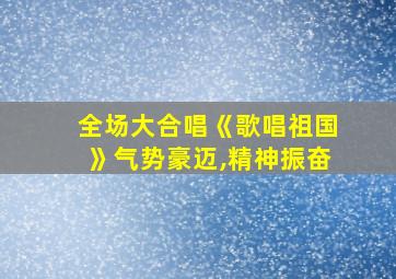 全场大合唱《歌唱祖国》气势豪迈,精神振奋