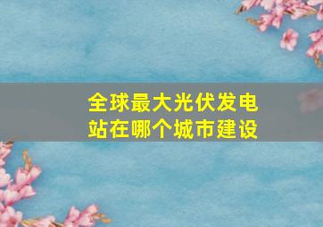 全球最大光伏发电站在哪个城市建设