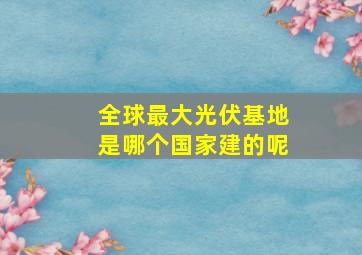 全球最大光伏基地是哪个国家建的呢