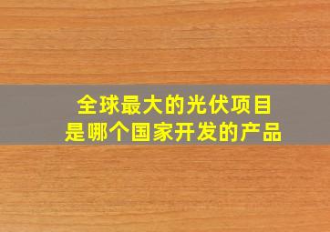 全球最大的光伏项目是哪个国家开发的产品