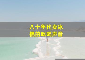 八十年代卖冰棍的吆喝声音