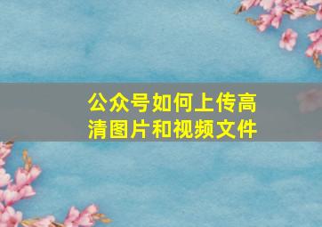 公众号如何上传高清图片和视频文件