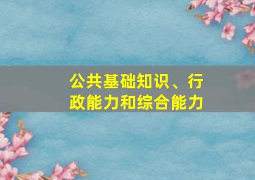 公共基础知识、行政能力和综合能力