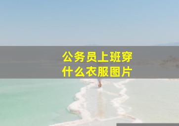 公务员上班穿什么衣服图片