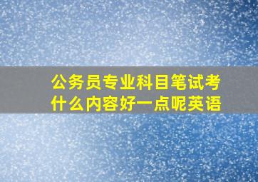 公务员专业科目笔试考什么内容好一点呢英语