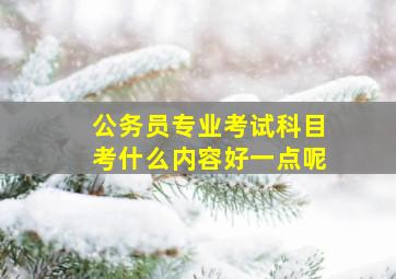 公务员专业考试科目考什么内容好一点呢