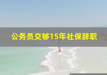 公务员交够15年社保辞职