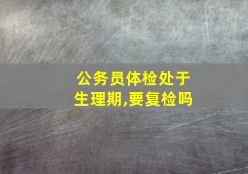 公务员体检处于生理期,要复检吗