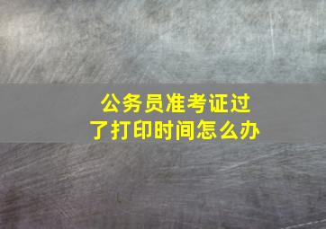 公务员准考证过了打印时间怎么办