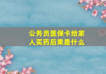 公务员医保卡给家人买药后果是什么