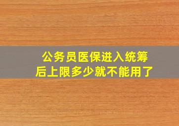 公务员医保进入统筹后上限多少就不能用了