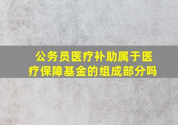 公务员医疗补助属于医疗保障基金的组成部分吗