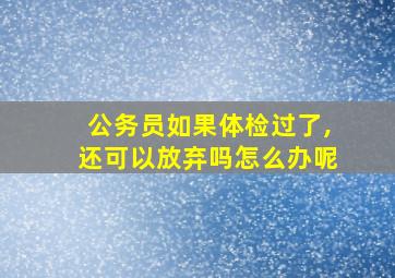 公务员如果体检过了,还可以放弃吗怎么办呢