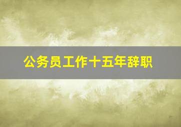 公务员工作十五年辞职