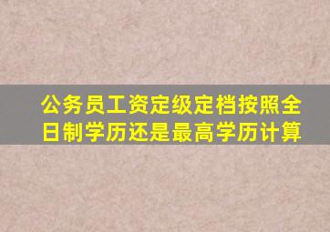 公务员工资定级定档按照全日制学历还是最高学历计算