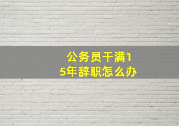 公务员干满15年辞职怎么办