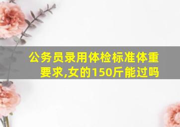 公务员录用体检标准体重要求,女的150斤能过吗