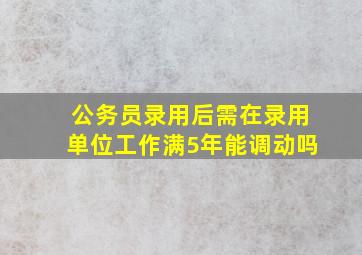 公务员录用后需在录用单位工作满5年能调动吗