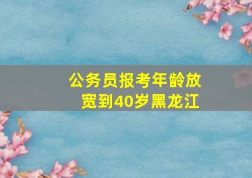 公务员报考年龄放宽到40岁黑龙江