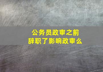 公务员政审之前辞职了影响政审么