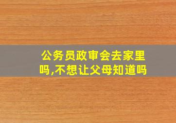 公务员政审会去家里吗,不想让父母知道吗