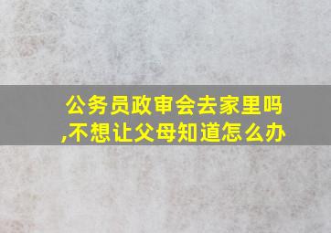 公务员政审会去家里吗,不想让父母知道怎么办