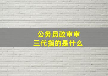 公务员政审审三代指的是什么