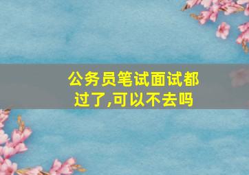 公务员笔试面试都过了,可以不去吗