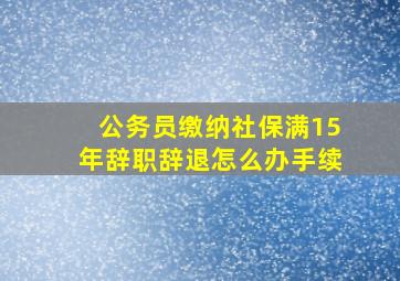 公务员缴纳社保满15年辞职辞退怎么办手续