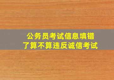 公务员考试信息填错了算不算违反诚信考试